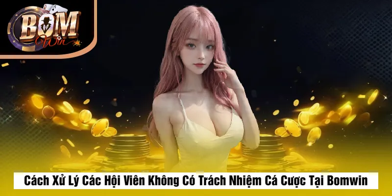 Cách Xử Lý Các Hội Viên Không Có Trách Nhiệm Cá Cược Tại Bomwin